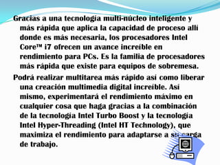 Gracias a una tecnología multi-núcleo inteligente y
 más rápida que aplica la capacidad de proceso allí
 donde es más necesaria, los procesadores Intel
 Core™ i7 ofrecen un avance increíble en
 rendimiento para PCs. Es la familia de procesadores
 más rápida que existe para equipos de sobremesa.
Podrá realizar multitarea más rápido así como liberar
 una creación multimedia digital increíble. Así
 mismo, experimentará el rendimiento máximo en
 cualquier cosa que haga gracias a la combinación
 de la tecnología Intel Turbo Boost y la tecnología
 Intel Hyper-Threading (Intel HT Technology), que
 maximiza el rendimiento para adaptarse a su carga
 de trabajo.
 