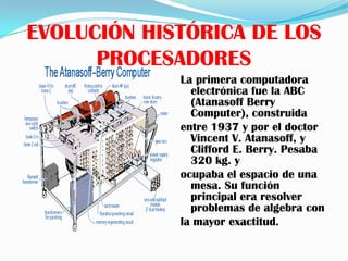 EVOLUCIÓN HISTÓRICA DE LOS
      PROCESADORES
             La primera computadora
               electrónica fue la ABC
               (Atanasoff Berry
               Computer), construida
             entre 1937 y por el doctor
               Vincent V. Atanasoff, y
               Clifford E. Berry. Pesaba
               320 kg. y
             ocupaba el espacio de una
               mesa. Su función
               principal era resolver
               problemas de algebra con
             la mayor exactitud.
 