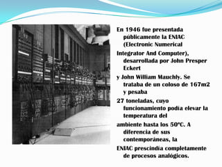 En 1946 fue presentada
   públicamente la ENIAC
   (Electronic Numerical
Integrator And Computer),
   desarrollada por John Presper
   Eckert
y John William Mauchly. Se
   trataba de un coloso de 167m2
   y pesaba
27 toneladas, cuyo
   funcionamiento podía elevar la
   temperatura del
ambiente hasta los 50ºC. A
   diferencia de sus
   contemporáneas, la
ENIAC prescindía completamente
   de procesos analógicos.
 