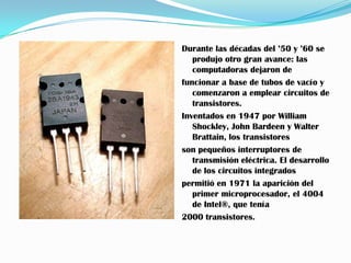 Durante las décadas del ’50 y ’60 se
   produjo otro gran avance: las
   computadoras dejaron de
funcionar a base de tubos de vacío y
   comenzaron a emplear circuitos de
   transistores.
Inventados en 1947 por William
   Shockley, John Bardeen y Walter
   Brattain, los transistores
son pequeños interruptores de
   transmisión eléctrica. El desarrollo
   de los circuitos integrados
permitió en 1971 la aparición del
   primer microprocesador, el 4004
   de Intel®, que tenía
2000 transistores.
 
