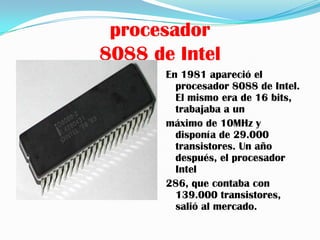 procesador
8088 de Intel
       En 1981 apareció el
         procesador 8088 de Intel.
         El mismo era de 16 bits,
         trabajaba a un
       máximo de 10MHz y
         disponía de 29.000
         transistores. Un año
         después, el procesador
         Intel
       286, que contaba con
         139.000 transistores,
         salió al mercado.
 