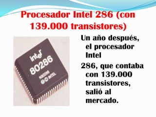 Procesador Intel 286 (con
  139.000 transistores)
             Un año después,
              el procesador
              Intel
             286, que contaba
              con 139.000
              transistores,
              salió al
              mercado.
 