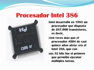 Procesador Intel 386
          Intel desarrolló en 1985 un
            procesador que disponía
            de 287.000 transistores,
            es decir,
          cien veces más que el
            procesador 4004 de casi
            quince años atrás: era el
            Intel 386, que con
          sus 32 bits fue el primero
            que permitió ejecutar
            múltiples tareas.
 