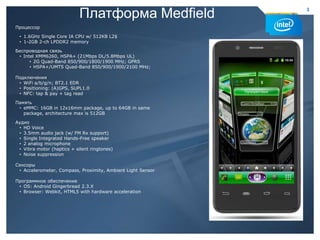 Платформа Medfield                   3


    Процессор

     • 1.6GHz Single Core IA CPU w/ 512KB L2$
     • 1-2GB 2-ch LPDDR2 memory

    Беспроводная связь
     • Intel XMM6260, HSPA+ (21Mbps DL/5.8Mbps UL)
          • 2G Quad-Band 850/900/1800/1900 MHz; GPRS
          • HSPA+/UMTS Quad-Band 850/900/1900/2100 MHz;

    Подключения
     • WiFi a/b/g/n; BT2.1 EDR
     • Positioning: (A)GPS, SUPL1.0
     • NFC: tap & pay + tag read

    Память
     • eMMC: 16GB in 12x16mm package, up to 64GB in same
       package, architecture max is 512GB

    Аудио
     • HD Voice
     • 3.5mm audio jack (w/ FM Rx support)
     • Single Integrated Hands-Free speaker
     • 2 analog microphone
     • Vibra motor (haptics + silent ringtones)
     • Noise suppression

    Сенсоры
     • Accelerometer, Compass, Proximity, Ambient Light Sensor

    Программное обеспечение
     • OS: Android Gingerbread 2.3.X
     • Browser: Webkit, HTML5 with hardware acceleration




3                                                                3
 