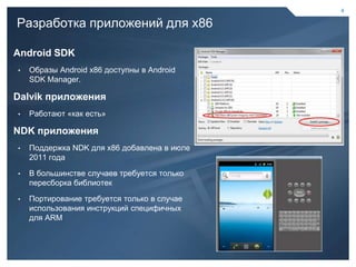 4

    Разработка приложений для х86

    Android SDK
    •   Образы Android x86 доступны в Android
        SDK Manager.

    Dalvik приложения
    •   Работают «как есть»

    NDK приложения
    •   Поддержка NDK для х86 добавлена в июле
        2011 года

    •   В большинстве случаев требуется только
        пересборка библиотек

    •   Портирование требуется только в случае
        использования инструкций специфичных
        для ARM




4                                                4
 