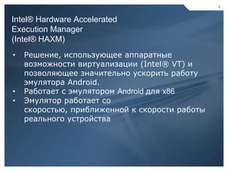 6



    Intel® Hardware Accelerated
    Execution Manager
    (Intel® HAXM)
    •   Решение, использующее аппаратные
        возможности виртуализации (Intel® VT) и
        позволяющее значительно ускорить работу
        эмулятора Android.
    •   Работает с эмулятором Android для x86
    •   Эмулятор работает со
        скоростью, приближенной к скорости работы
        реального устройства




6                                          6
 