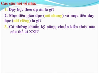 Các câu hỏi về nhà:
 1. Dạy học theo dự án là gì?
 2. Mục tiêu giáo dục (nói chung) và mục tiêu dạy
 học (nói riêng) là gì?
 3. Có những chuẩn kỹ năng, chuẩn kiến thức nào
     của thế kỉ XXI?
 