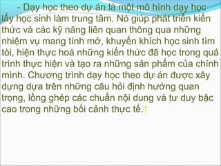 - Dạy học theo dự án là một mô hình dạy học
lấy học sinh làm trung tâm. Nó giúp phát triển kiến
thức và các kỹ năng liên quan thông qua những
nhiệm vụ mang tính mở, khuyến khích học sinh tìm
tòi, hiện thực hoá những kiến thức đã học trong quá
trình thực hiện và tạo ra những sản phẩm của chính
mình. Chương trình dạy học theo dự án được xây
dựng dựa trên những câu hỏi định hướng quan
trọng, lồng ghép các chuẩn nội dung và tư duy bậc
cao trong những bối cảnh thực tế.↑
 