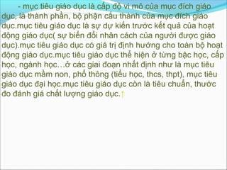 - mục tiêu giáo dục là cấp độ vi mô của mục đích giáo
dục, là thành phần, bộ phận cấu thành của mục đích giáo
dục.mục tiêu giáo dục là sự dự kiến trước kết quả của hoạt
động giáo dục( sự biến đổi nhân cách của người được giáo
dục).mục tiêu giáo dục có giá trị định hướng cho toàn bộ hoạt
động giáo dục.mục tiêu giáo dục thể hiện ở từng bậc học, cấp
học, ngành học…ở các giai đoạn nhất định như là mục tiêu
giáo dục mầm non, phổ thông (tiểu học, thcs, thpt), mục tiêu
giáo dục đại học.mục tiêu giáo dục còn là tiêu chuẩn, thước
đo đánh giá chất lượng giáo dục.↑
 