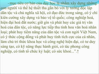 - mục tiêu cơ bản của dạy học là nhằm xây dựng những
con người và thế hệ thiết tha gắn bó với lý tưởng độc lập
dân tộc và chủ nghĩa xã hội, có đạo đức trong sáng, có ý chí
kiên cường xây dựng và bảo vệ tổ quốc; công nghiệp hoá,
hiện đại hoá đất nước; giữ gìn và phát huy các giá trị văn
hoá của dân tộc, có năng lực tiếp thu tinh hoa văn hoá nhân
loại; phát huy tiềm năng của dân tộc và con ngời Việt Nam,
có ý thức cộng đồng và phát huy tính tích cực của cá nhân,
làm chủ tri thức khoa học và công nghệ hiện đại, có tư duy
sáng tạo, có kỹ năng thực hành giỏi, có tác phong công
nghiệp, có tính tổ chức kỷ luật; có sức khoẻ...”.↑
 