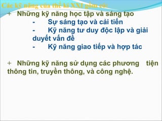 Các kỹ năng của thế kỉ XXI gồm có:
 + Những kỹ năng học tập và sáng tạo
         -    Sự sáng tạo và cải tiến
         -    Kỹ năng tư duy độc lập và giải
         duyết vấn đề
         -    Kỹ năng giao tiếp và hợp tác

 + Những kỹ năng sử dụng các phương        tiện
 thông tin, truyền thông, và công nghệ.
 