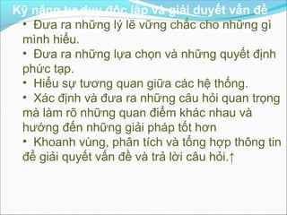 Kỹ năng tư duy độc lập và giải duyết vấn đề
 • Đưa ra những lý lẽ vững chắc cho những gì
 mình hiểu.
 • Đưa ra những lựa chọn và những quyết định
 phức tạp.
 • Hiểu sự tương quan giữa các hệ thống.
 • Xác định và đưa ra những câu hỏi quan trọng
 mà làm rõ những quan điểm khác nhau và
 hướng đến những giải pháp tốt hơn
 • Khoanh vùng, phân tích và tổng hợp thông tin
 để giải quyết vấn đề và trả lời câu hỏi.↑
 