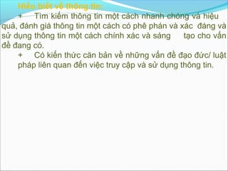 Hiểu biết về thông tin:
    + Tìm kiếm thông tin một cách nhanh chóng và hiệu
quả, đánh giá thông tin một cách có phê phán và xác đáng và
sử dụng thông tin một cách chính xác và sáng     tạo cho vấn
đề đang có.
    + Có kiến thức căn bản về những vấn đề đạo đức/ luật
    pháp liên quan đến việc truy cập và sử dụng thông tin.
 
