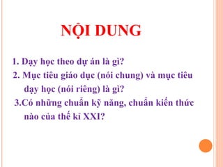 NỘI DUNG
1. Dạy học theo dự án là gì?
2. Mục tiêu giáo dục (nói chung) và mục tiêu
   dạy học (nói riêng) là gì?
 3.Có những chuẩn kỹ năng, chuẩn kiến thức
   nào của thế kỉ XXI?
 