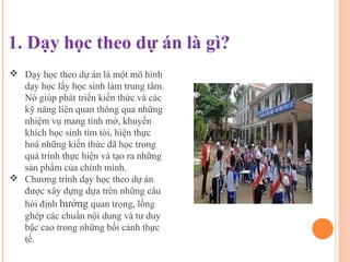  Dạy học theo dự án là một mô hình
  dạy học lấy học sinh làm trung tâm.
  Nó giúp phát triển kiến thức và các
  kỹ năng liên quan thông qua những
  nhiệm vụ mang tính mở, khuyến
  khích học sinh tìm tòi, hiện thực
  hoá những kiến thức đã học trong
  quá trình thực hiện và tạo ra những
  sản phẩm của chính mình.
 Chương trình dạy học theo dự án
  được xây dựng dựa trên những câu
  hỏi định hướng quan trọng, lồng
  ghép các chuẩn nội dung và tư duy
  bậc cao trong những bối cảnh thực
  tế.
 
