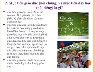  mục tiêu giáo dục là cấp độ vi mô
  của mục đích giáo dục, là thành
  phần, bộ phận cấu thành của mục
  đích giáo dục.
 mục tiêu giáo dục là sự dự kiến trước
  kết quả của hoạt động giáo dục( sự
  biến đổi nhân cách của người được
  giáo dục).mục tiêu giáo dục có giá trị
  định hướng cho toàn bộ hoạt động
  giáo dục.mục tiêu giáo dục thể hiện ở
  từng bậc học, cấp học, ngành học…ở
  các giai đoạn nhất định như là mục
  tiêu giáo dục mầm non, phổ thông
  (tiểu học, thcs, thpt), mục tiêu giáo
  dục đại học.
 mục tiêu giáo dục còn là tiêu chuẩn,
  thước đo đánh giá chất lượng giáo
  dục.
 