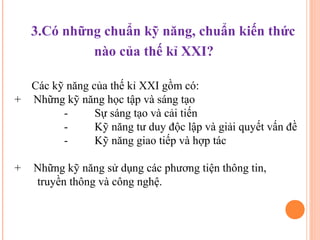 3.Có những chuẩn kỹ năng, chuẩn kiến thức
             nào của thế kỉ XXI?

  Các kỹ năng của thế kỉ XXI gồm có:
+ Những kỹ năng học tập và sáng tạo
        -      Sự sáng tạo và cải tiến
        -      Kỹ năng tư duy độc lập và giải quyết vấn đề
        -      Kỹ năng giao tiếp và hợp tác

+   Những kỹ năng sử dụng các phương tiện thông tin,
    truyền thông và công nghệ.
 