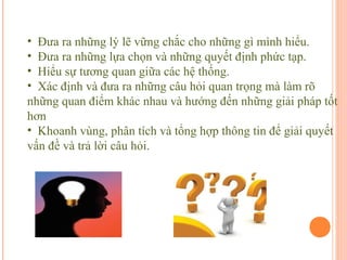 Kỹ năng tư duy độc lập và giải duyết vấn đề
 • Đưa ra những lý lẽ vững chắc cho những gì mình hiểu.
 • Đưa ra những lựa chọn và những quyết định phức tạp.
 • Hiểu sự tương quan giữa các hệ thống.
 • Xác định và đưa ra những câu hỏi quan trọng mà làm rõ
 những quan điểm khác nhau và hướng đến những giải pháp tốt
 hơn
 • Khoanh vùng, phân tích và tổng hợp thông tin để giải quyết
 vấn đề và trả lời câu hỏi.
 