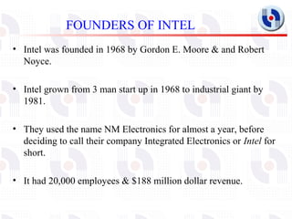 FOUNDERS OF INTEL
• Intel was founded in 1968 by Gordon E. Moore & and Robert
  Noyce.

• Intel grown from 3 man start up ...