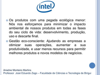  Os produtos com uma pegada ecológica menor:
Nós nos esforçamos para minimizar o impacto
ambiental de nossos produtos em todas as fases
do seu ciclo de vida: desenvolvimento, produção,
uso e descarte final.
 Gestão eco-consciente: Ajudando as empresas a
otimizar suas operações, aumentar a sua
produtividade, e usar menos recursos para permitir
melhores produtos e novos modelos de negócios.
Ariadne Monteiro Martins
Professor José Eduardo Zago – Faculdade de Ciências e Tecnologia de Birigui
 