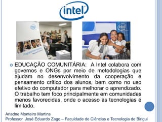  EDUCAÇÃO COMUNITÁRIA: A Intel colabora com
governos e ONGs por meio de metodologias que
ajudam no desenvolvimento da cooperação e
pensamento crítico dos alunos, bem como no uso
efetivo do computador para melhorar o aprendizado.
O trabalho tem foco principalmente em comunidades
menos favorecidas, onde o acesso às tecnologias é
limitado.
Ariadne Monteiro Martins
Professor José Eduardo Zago – Faculdade de Ciências e Tecnologia de Birigui
 