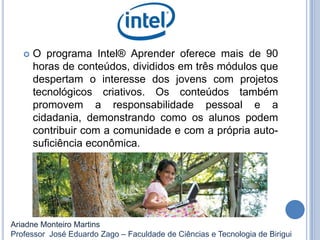  O programa Intel® Aprender oferece mais de 90
horas de conteúdos, divididos em três módulos que
despertam o interesse dos jovens com projetos
tecnológicos criativos. Os conteúdos também
promovem a responsabilidade pessoal e a
cidadania, demonstrando como os alunos podem
contribuir com a comunidade e com a própria auto-
suficiência econômica.
Ariadne Monteiro Martins
Professor José Eduardo Zago – Faculdade de Ciências e Tecnologia de Birigui
 