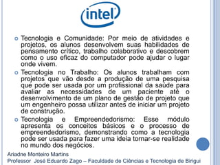  Tecnologia e Comunidade: Por meio de atividades e
projetos, os alunos desenvolvem suas habilidades de
pensamento crítico, trabalho colaborativo e descobrem
como o uso eficaz do computador pode ajudar o lugar
onde vivem.
 Tecnologia no Trabalho: Os alunos trabalham com
projetos que vão desde a produção de uma pesquisa
que pode ser usada por um profissional da saúde para
avaliar as necessidades de um paciente até o
desenvolvimento de um plano de gestão de projeto que
um engenheiro possa utilizar antes de iniciar um projeto
de construção.
 Tecnologia e Empreendedorismo: Esse módulo
apresenta os conceitos básicos e o processo de
empreendedorismo, demonstrando como a tecnologia
pode ser usada para fazer uma ideia tornar-se realidade
no mundo dos negócios.
Ariadne Monteiro Martins
Professor José Eduardo Zago – Faculdade de Ciências e Tecnologia de Birigui
 
