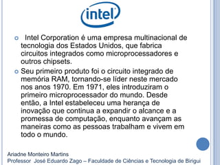  Intel Corporation é uma empresa multinacional de
tecnologia dos Estados Unidos, que fabrica
circuitos integrados como microprocessadores e
outros chipsets.
 Seu primeiro produto foi o circuito integrado de
memória RAM, tornando-se líder neste mercado
nos anos 1970. Em 1971, eles introduziram o
primeiro microprocessador do mundo. Desde
então, a Intel estabeleceu uma herança de
inovação que continua a expandir o alcance e a
promessa de computação, enquanto avançam as
maneiras como as pessoas trabalham e vivem em
todo o mundo.
Ariadne Monteiro Martins
Professor José Eduardo Zago – Faculdade de Ciências e Tecnologia de Birigui
 