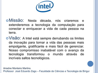 Missão: Nesta década, nós criaremos e
extenderemos a tecnologia da computação para
conectar e enriquecer a vida de cada pessoa na
terra.
Visão: A Intel está sempre derrubando os limites
da inovação para tornar a vida das pessoas mais
empolgante, gratificante e mais fácil de gerenciar.
Nosso compromisso inabalável com o avanço da
tecnologia transformou o mundo através de
incríveis saltos tecnológicos.
Ariadne Monteiro Martins
Professor José Eduardo Zago – Faculdade de Ciências e Tecnologia de Birigui
 