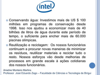  Conservando água: Investimos mais de US $ 100
milhões em programas de conservação desde
1998. Isso nos ajudou a economizar mais de 40
bilhões de litros de água durante este período de
tempo, o suficiente para encher mais de 60.000
piscinas olímpicas.
 Reutilização e reciclagem: Os nossos funcionários
continuam a procurar novas maneiras de minimizar
os resíduos, reutilizar materiais e reciclar tudo o
resto. Nossos esforços vão desde melhorias de
processos em grande escala à ações cotidianas
dos nossos funcionários.
Ariadne Monteiro Martins
Professor José Eduardo Zago – Faculdade de Ciências e Tecnologia de Birigui
 