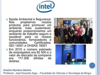  Saúde Ambiental e Segurança:
Nós projetamos nossos
produtos para promover um
ambiente mais sustentável,
enquanto proporcionamos um
ambiente de trabalho seguro e
saudável para os nossos
funcionários, fornecedores e
comunidades. Certificados:
ISO 14001 e OHSAS 18001
 Em 2010 o número estimado
de empregados era 82 500 e o
valor de mercado da compania
era 117.306 bilhões de
doláres.
Ariadne Monteiro Martins
Professor José Eduardo Zago – Faculdade de Ciências e Tecnologia de Birigui
 