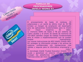 FAMILIA DE
PROCESADORES
INTEL® XEON® E7

El procesamiento de hasta 10 núcleosy 20
subprocesos y un caché de último nivel de 30 MB
brindan un margen de ampliación del desempeño
para las aplicaciones fundamentales para la misión
con
mayor
exigencia
de
datos.
La memoria DDR3 de hasta 2 TB por sistema de
cuatro zócalos y el ancho de banda de memoria de
102-GB/S admiten cargas de trabajo fundamentales
para la misión e implementaciones que se pueden
ampliar
masivamente.
Las nuevas instrucciones de AES Intel® (Intel® AESNI) protegen la información privada y los activos de
negocios confidenciales con transacciones más
rápidas y seguras para la informática empresarial y
en
nube.¹
La tecnología Intel® Trusted Execution (Intel® TXT)
ayuda a garantizar un entorno virtual seguro al
proteger las plataformas virtuales del software
malicioso antes del inicio de una VM.²

 