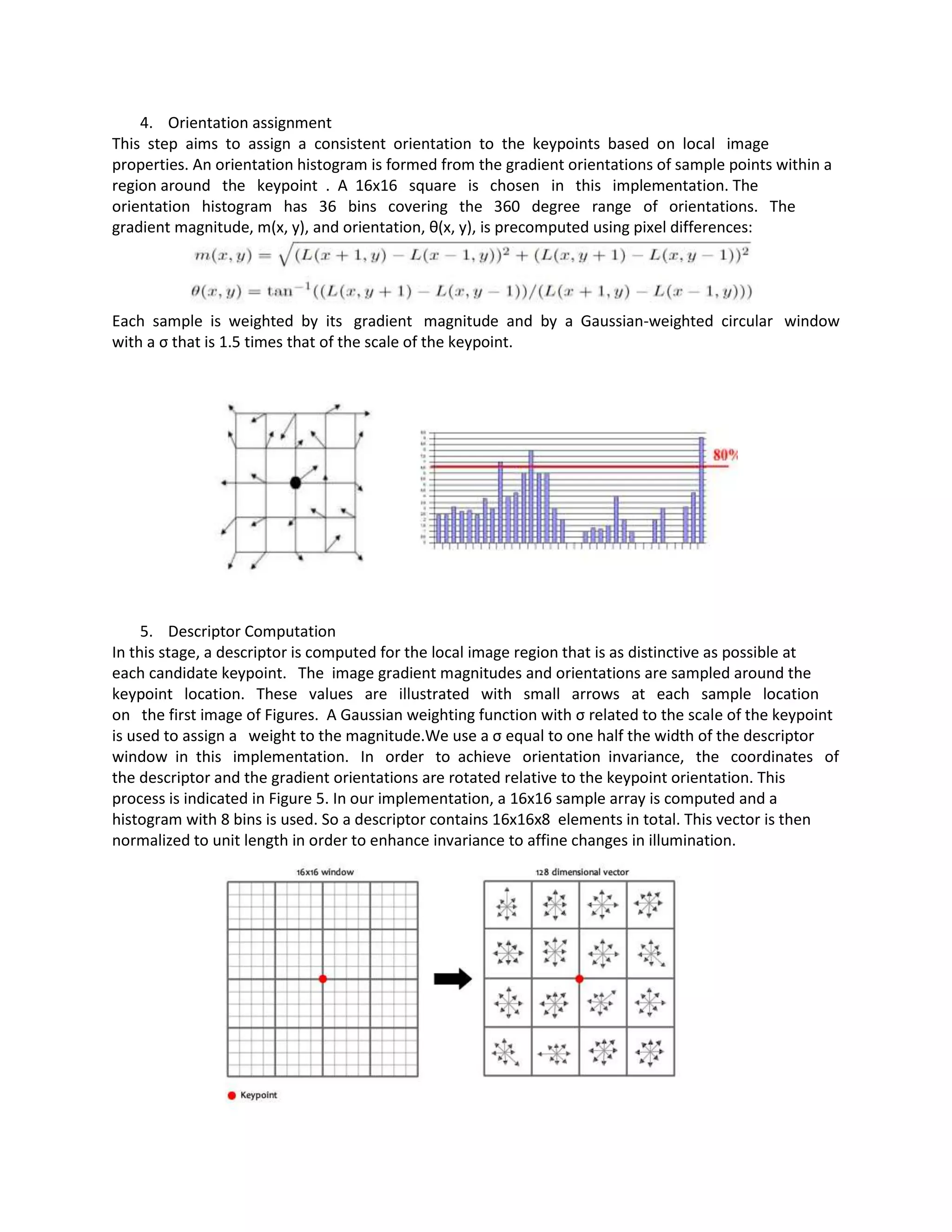 4. Orientation assignment
This step aims to assign a consistent orientation to the keypoints based on local image
properties. An orientation histogram is formed from the gradient orientations of sample points within a
region around the keypoint . A 16x16 square is chosen in this implementation. The
orientation histogram has 36 bins covering the 360 degree range of orientations. The
gradient magnitude, m(x, y), and orientation, θ(x, y), is precomputed using pixel differences:

Each sample is weighted by its gradient magnitude and by a Gaussian-weighted circular window
with a σ that is 1.5 times that of the scale of the keypoint.

5. Descriptor Computation
In this stage, a descriptor is computed for the local image region that is as distinctive as possible at
each candidate keypoint. The image gradient magnitudes and orientations are sampled around the
keypoint location. These values are illustrated with small arrows at each sample location
on the first image of Figures. A Gaussian weighting function with σ related to the scale of the keypoint
is used to assign a weight to the magnitude.We use a σ equal to one half the width of the descriptor
window in this implementation. In order to achieve orientation invariance, the coordinates of
the descriptor and the gradient orientations are rotated relative to the keypoint orientation. This
process is indicated in Figure 5. In our implementation, a 16x16 sample array is computed and a
histogram with 8 bins is used. So a descriptor contains 16x16x8 elements in total. This vector is then
normalized to unit length in order to enhance invariance to affine changes in illumination.

 