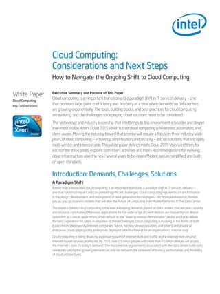 Cloud Computing:
                     Considerations and Next Steps
                     How to Navigate the Ongoing Shift to Cloud Computing

White Paper          Executive Summary and Purpose of This Paper
                     Cloud computing is an important transition and a paradigm shift in IT services delivery – one
Cloud Computing
Key Considerations
                     that promises large gains in efficiency and flexibility at a time when demands on data centers
                     are growing exponentially. The tools, building blocks, and best practices for cloud computing
                     are evolving, and the challenges to deploying cloud solutions need to be considered.
                     The technology and industry leadership that Intel brings to this environment is broader and deeper
                     than most realize. Intel’s Cloud 2015 Vision is that cloud computing is federated, automated, and
                     client-aware. Moving the industry toward that promise will require a focus on three industry-wide
                     pillars of cloud computing – efficiency, simplification, and security – and on solutions that are open,
                     multi-vendor, and interoperable. This white paper defines Intel’s Cloud 2015 Vision and then, for
                     each of the three pillars, explains both Intel’s activities and Intel’s recommendations for evolving
                     cloud infrastructure over the next several years to be more efficient, secure, simplified, and built
                     on open standards.


                     Introduction: Demands, Challenges, Solutions
                     A Paradigm Shift
                     Rather than a revolution, cloud computing is an important transition, a paradigm shift in IT services delivery –
                     one that has broad impact and can present significant challenges. Cloud computing represents a transformation
                     in the design, development, and deployment of next-generation technologies – technologies based on flexible,
                     pay-as-you-go business models that will alter the future of computing from Mobile Platforms to the Data Center.
                     The impetus behind cloud computing is the ever-increasing demands placed on data centers that are near capacity
                     and resource-constrained. Moreover, applications for the wide range of client devices are frequently not device-
                     optimized; as a result, applications often default to the “lowest common denominator” device and fail to deliver
                     the best experience for users. In response to these challenges, cloud computing is evolving in the forms of both
                     public clouds (deployed by Internet companies, Telcos, hosting service providers, and others) and private or
                     enterprise clouds (deployed by enterprises deployed behind a firewall for an organization’s internal use).
                     Cloud computing is being driven by explosive growth of Internet data and traffic as the Internet matures and
                     Internet-based services proliferate. By 2015, over 2.5 billion people with more than 10 billion devices will access
                     the Internet – over 2x today’s demand.1 The monumental requirements associated with the data center build-outs
                     needed to satisfy this growing demand can only be met with the increased efficiency, performance, and flexibility
                     of cloud architectures.
 