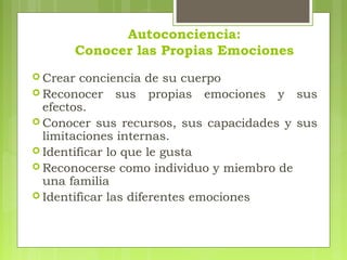 Autoconciencia:
Conocer las Propias Emociones
 Crear conciencia de su cuerpo
 Reconocer sus propias emociones y sus
efectos.
 Conocer sus recursos, sus capacidades y sus
limitaciones internas.
 Identificar lo que le gusta
 Reconocerse como individuo y miembro de
una familia
 Identificar las diferentes emociones
 