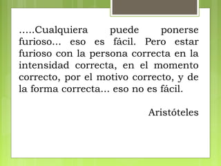 …..Cualquiera puede ponerse
furioso... eso es fácil. Pero estar
furioso con la persona correcta en la
intensidad correcta, en el momento
correcto, por el motivo correcto, y de
la forma correcta... eso no es fácil.
Aristóteles
 