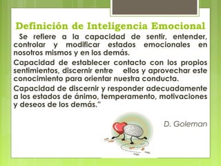 Definición de Inteligencia Emocional
Se refiere a la capacidad de sentir, entender,
controlar y modificar estados emocionales en
nosotros mismos y en los demás.
Capacidad de establecer contacto con los propios
sentimientos, discernir entre ellos y aprovechar este
conocimiento para orientar nuestra conducta.
Capacidad de discernir y responder adecuadamente
a los estados de ánimo, temperamento, motivaciones
y deseos de los demás.”
D. Goleman
 