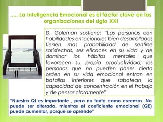 ..... La Inteligencia Emocional es el factor clave en las
organizaciones del siglo XXI
D. Goleman sostiene: “Las personas con
habilidades emocionales bien desarrolladas
tienen mas probabilidad de sentirse
satisfechas, ser eficaces en su vida y de
dominar los hábitos mentales que
favorecen su propia productividad; las
personas que no pueden poner cierto
orden en su vida emocional entran en
batallas interiores que sabotean la
capacidad de concentración en el trabajo
y de pensar claramente”
“Nuestro QI es importante , pero no tanto como creemos. No
puede ser alterado, mientras el coeficiente emocional (QE)
puede aumentar, porque se aprende”
 