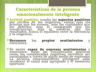Características de la persona
emocionalmente inteligente
 Actitud positiva: resalta los aspectos positivos
por encima de los negativos; valora más los
aciertos que los errores, más las cualidades que
los defectos, más lo conseguido que las
insuficiencias, más el esfuerzo que los
resultados, busca el equilibrio entre la tolerancia
y la exigencia.
 Reconoce los propios sentimientos y
emociones.
 Se siente capaz de expresar sentimientos y
emociones: tanto las consideradas positivas
como las consideradas negativas necesitan ser
canalizadas a través de algún medio de expresión
La persona emocionalmente inteligente sabe
reconocer el canal más apropiado y el momento
oportuno
 
