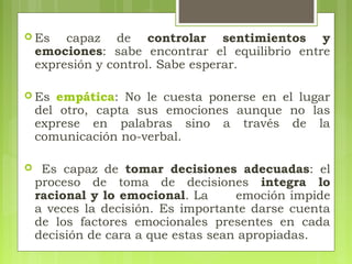  Es capaz de controlar sentimientos y
emociones: sabe encontrar el equilibrio entre
expresión y control. Sabe esperar.
 Es empática: No le cuesta ponerse en el lugar
del otro, capta sus emociones aunque no las
exprese en palabras sino a través de la
comunicación no-verbal.
 Es capaz de tomar decisiones adecuadas: el
proceso de toma de decisiones integra lo
racional y lo emocional. La emoción impide
a veces la decisión. Es importante darse cuenta
de los factores emocionales presentes en cada
decisión de cara a que estas sean apropiadas.
 