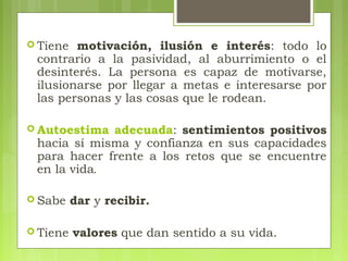 Tiene motivación, ilusión e interés: todo lo
contrario a la pasividad, al aburrimiento o el
desinterés. La persona es capaz de motivarse,
ilusionarse por llegar a metas e interesarse por
las personas y las cosas que le rodean.
 Autoestima adecuada: sentimientos positivos
hacia sí misma y confianza en sus capacidades
para hacer frente a los retos que se encuentre
en la vida.
 Sabe dar y recibir.
 Tiene valores que dan sentido a su vida.
 