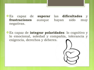  Es capaz de superar las dificultades y
frustraciones aunque hayan sido muy
negativas.
 Es capaz de integrar polaridades: lo cognitivo y
lo emocional, soledad y compañía, tolerancia y
exigencia, derechos y deberes.
 
