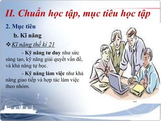II. Chuẩn học tập, mục tiêu học tập 
2. Mục tiêu 
b. Kĩ năng 
Kĩ năng thế kỉ 21 
- Kỹ năng tư duy như sức 
sáng tạo, kỹ năng giải quyết vấn đề, 
và khả năng tự học. 
- Kỹ năng làm việc như khả 
năng giao tiếp và hợp tác làm việc 
theo nhóm. 
 