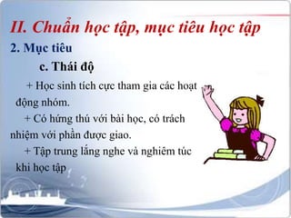 II. Chuẩn học tập, mục tiêu học tập 
2. Mục tiêu 
c. Thái độ 
+ Học sinh tích cực tham gia các hoạt 
động nhóm. 
+ Có hứng thú với bài học, có trách 
nhiệm với phần được giao. 
+ Tập trung lắng nghe và nghiêm túc 
khi học tập 
 