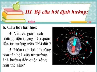 III. Bộ câu hỏi định hướng: 
b. Câu hỏi bài học: 
4. Nêu và giải thích 
những hiện tượng liên quan 
đến từ trường trên Trái đất ? 
5. Phân tích lợi ích cũng 
như tác hại của từ trường 
ảnh hưởng đến cuộc sống 
như thế nào? 
 