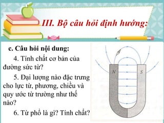 III. Bộ câu hỏi định hướng: 
c. Câu hỏi nội dung: 
4. Tính chất cơ bản của 
đường sức từ? 
5. Đại lượng nào đặc trưng 
cho lực từ, phương, chiều và 
quy ước từ trường như thế 
nào? 
6. Từ phổ là gì? Tính chất? 
 