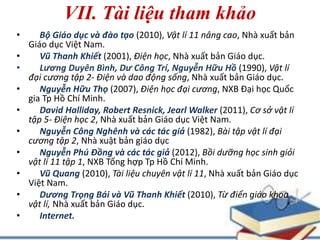 VII. Tài liệu tham khảo 
• Bộ Giáo dục và đào tạo (2010), Vật lí 11 nâng cao, Nhà xuất bản 
Giáo dục Việt Nam. 
• Vũ Thanh Khiết (2001), Điện học, Nhà xuất bản Giáo dục. 
• Lương Duyên Bình, Dư Công Trí, Nguyễn Hữu Hồ (1990), Vật lí 
đại cương tập 2- Điện và dao động sống, Nhà xuất bản Giáo dục. 
• Nguyễn Hữu Thọ (2007), Điện học đại cương, NXB Đại học Quốc 
gia Tp Hồ Chí Minh. 
• David Halliday, Robert Resnick, JearlWalker (2011), Cơ sở vật lí 
tập 5- Điện học 2, Nhà xuất bản Giáo dục Việt Nam. 
• Nguyễn Công Nghênh và các tác giả (1982), Bài tập vật lí đại 
cương tập 2, Nhà xuật bản giáo dục 
• Nguyễn Phú Đồng và các tác giả (2012), Bồi dưỡng học sinh giỏi 
vật lí 11 tập 1, NXB Tổng hợp Tp Hồ Chí Minh. 
• Vũ Quang (2010), Tài liệu chuyên vật lí 11, Nhà xuất bản Giáo dục 
Việt Nam. 
• Dương Trọng Bái và Vũ Thanh Khiết (2010), Từ điển giáo khoa 
vật lí, Nhà xuất bản Giáo dục. 
• Internet. 
 