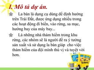 I. Mô tả dự án. 
 La bàn là dụng cụ dùng để định hướng 
trên Trái Đất, được ứng dụng nhiều trong 
các hoạt động đi biển, vào rừng, sa mạc, 
hướng bay của máy bay... 
 Là những nhà thám hiểm trong khu 
rừng, các nhóm sẽ là người đề ra ý tưởng 
sản xuất và sử dụng la bàn giúp cho việc 
thám hiểm của đội mình thú vị và tuyệt vời 
hơn. 
 