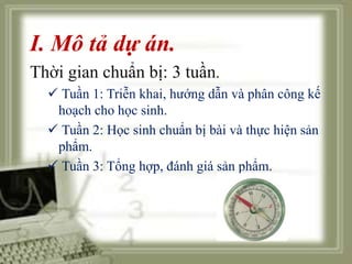 I. Mô tả dự án. 
Thời gian chuẩn bị: 3 tuần. 
 Tuần 1: Triễn khai, hướng dẫn và phân công kế 
hoạch cho học sinh. 
 Tuần 2: Học sinh chuẩn bị bài và thực hiện sản 
phẩm. 
 Tuần 3: Tổng hợp, đánh giá sản phẩm. 
 