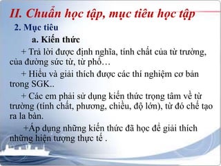 II. Chuẩn học tập, mục tiêu học tập 
2. Mục tiêu 
a. Kiến thức 
+ Trả lời được định nghĩa, tính chất của từ trường, 
của đường sức từ, từ phổ… 
+ Hiểu và giải thích được các thí nghiệm cơ bản 
trong SGK.. 
+ Các em phải sử dụng kiến thức trọng tâm về từ 
trường (tính chất, phương, chiều, độ lớn), từ đó chế tạo 
ra la bàn. 
+Áp dụng những kiến thức đã học để giải thích 
những hiện tượng thực tế . 
 